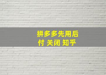 拼多多先用后付 关闭 知乎